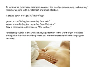 To summarize these basic principles, consider the word gastroenterology, a branch of medicine dealing with the stomach and small intestine. It breaks down into: gastro/entero/logygastro  a combining form meaning “stomach”entero  a combining form meaning “small intestine”logy  a compound suffix meaning “the study of”“Dissecting” words in this way and paying attention to the word-origin footnotes throughout this course will help make you more comfortable with the language ofanatomy.