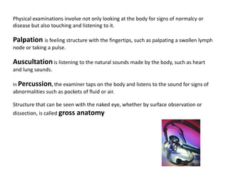 Physical examinations involve not only looking at the body for signs of normalcy or disease but also touching and listening to it.Palpation is feeling structure with the fingertips, such as palpating a swollen lymph node or taking a pulse.Auscultationis listening to the natural sounds made by the body, such as heart and lung sounds. In Percussion, the examiner taps on the body and listens to the sound for signs of abnormalities such as pockets of fluid or air.Structure that can be seen with the naked eye, whether by surface observation or dissection, is called gross anatomy