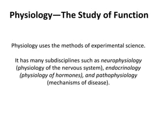 Physiology—The Study of FunctionPhysiology uses the methods of experimental science.It has many subdisciplines such as neurophysiology (physiology of the nervous system), endocrinology (physiology of hormones), and pathophysiology(mechanisms of disease).