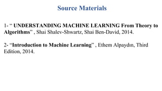 Source Materials
1- “ UNDERSTANDING MACHINE LEARNING From Theory to
Algorithms” , Shai Shalev-Shwartz, Shai Ben-David, 2014.
2- “Introduction to Machine Learning” , Ethem Alpaydın, Third
Edition, 2014.
 