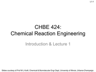 L1-1
Slides courtesy of Prof M L Kraft, Chemical & Biomolecular Engr Dept, University of Illinois, Urbana-Champaign.
CHBE 424:
Chemical Reaction Engineering
Introduction & Lecture 1
 