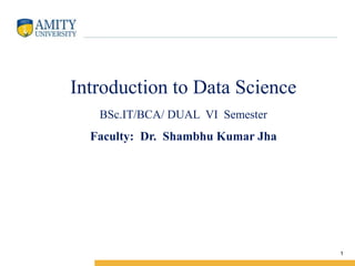 Amity Institute of Information Technology
Introduction to Data Science
BSc.IT/BCA/ DUAL VI Semester
Faculty: Dr. Shambhu Kumar Jha
1
 