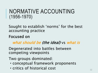 NORMATIVE ACCOUNTING
(1956-1970)
Sought to establish ‘norms’ for the best
accounting practice
Focused on
what should be (the ideal) vs what is
Degenerated into battles between
competing viewpoints
Two groups dominated:
 conceptual framework proponents
 critics of historical cost 12
 
