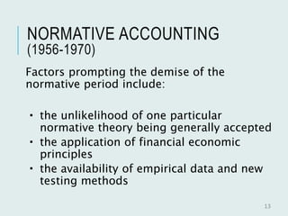 NORMATIVE ACCOUNTING
(1956-1970)
Factors prompting the demise of the
normative period include:
 the unlikelihood of one particular
normative theory being generally accepted
 the application of financial economic
principles
 the availability of empirical data and new
testing methods
13
 