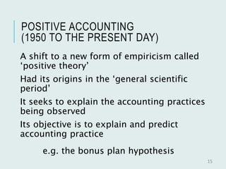 POSITIVE ACCOUNTING
(1950 TO THE PRESENT DAY)
A shift to a new form of empiricism called
‘positive theory’
Had its origins in the ‘general scientific
period’
It seeks to explain the accounting practices
being observed
Its objective is to explain and predict
accounting practice
e.g. the bonus plan hypothesis
15
 