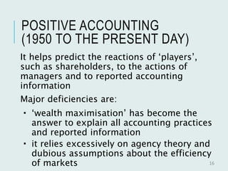 POSITIVE ACCOUNTING
(1950 TO THE PRESENT DAY)
It helps predict the reactions of ‘players’,
such as shareholders, to the actions of
managers and to reported accounting
information
Major deficiencies are:
 ‘wealth maximisation’ has become the
answer to explain all accounting practices
and reported information
 it relies excessively on agency theory and
dubious assumptions about the efficiency
of markets 16
 