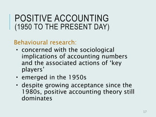 POSITIVE ACCOUNTING
(1950 TO THE PRESENT DAY)
Behavioural research:
 concerned with the sociological
implications of accounting numbers
and the associated actions of ‘key
players’
 emerged in the 1950s
 despite growing acceptance since the
1980s, positive accounting theory still
dominates
17
 