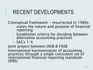 RECENT DEVELOPMENTS
Conceptual framework – resurrected in 1980s
 states the nature and purpose of financial
reporting
 Establishes criteria for deciding between
alternative accounting practices
 SACs 1–4
Joint project between IASB & FASB
International harmonisation of accounting
practices through a single consistent set of
international financial reporting standards
(IFRS)
20
 