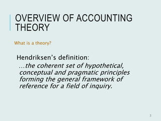 OVERVIEW OF ACCOUNTING
THEORY
What is a theory?
Hendriksen’s definition:
…the coherent set of hypothetical,
conceptual and pragmatic principles
forming the general framework of
reference for a field of inquiry.
3
 