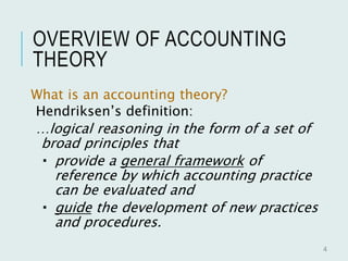 OVERVIEW OF ACCOUNTING
THEORY
What is an accounting theory?
Hendriksen’s definition:
…logical reasoning in the form of a set of
broad principles that
 provide a general framework of
reference by which accounting practice
can be evaluated and
 guide the development of new practices
and procedures.
4
 