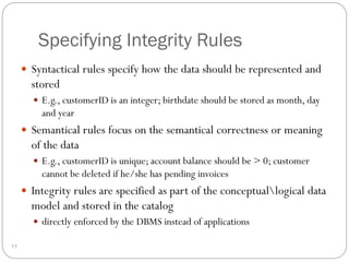Specifying Integrity Rules
 Syntactical rules specify how the data should be represented and
stored
 E.g., customerID is an integer; birthdate should be stored as month, day
and year
 Semantical rules focus on the semantical correctness or meaning
of the data
 E.g., customerID is unique; account balance should be > 0; customer
cannot be deleted if he/she has pending invoices
 Integrity rules are specified as part of the conceptuallogical data
model and stored in the catalog
 directly enforced by the DBMS instead of applications
11
 