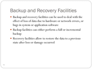 Backup and Recovery Facilities
 Backup and recovery facilities can be used to deal with the
effect of loss of data due to hardware or network errors, or
bugs in system or application software
 Backup facilities can either perform a full or incremental
backup
 Recovery facilities allow to restore the data to a previous
state after loss or damage occurred
15
 