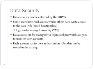 Data Security
 Data security can be enforced by the DBMS
 Some users have read access, whilst others have write access
to the data (role-based functionality)
 E.g., vendor managed inventory (VMI)
 Data access can be managed via logins and passwords assigned
to users or user accounts
 Each account has its own authorization rules that can be
stored in the catalog
16
 
