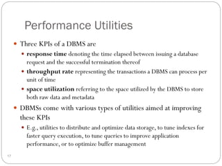 Performance Utilities
 Three KPIs of a DBMS are
 response time denoting the time elapsed between issuing a database
request and the successful termination thereof
 throughput rate representing the transactions a DBMS can process per
unit of time
 space utilization referring to the space utilized by the DBMS to store
both raw data and metadata
 DBMSs come with various types of utilities aimed at improving
these KPIs
 E.g., utilities to distribute and optimize data storage, to tune indexes for
faster query execution, to tune queries to improve application
performance, or to optimize buffer management
17
 