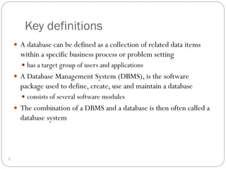 Key definitions
 A database can be defined as a collection of related data items
within a specific business process or problem setting
 has a target group of users and applications
 A Database Management System (DBMS), is the software
package used to define, create, use and maintain a database
 consists of several software modules
 The combination of a DBMS and a database is then often called a
database system
2
 