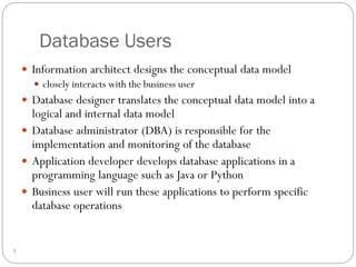 Database Users
 Information architect designs the conceptual data model
 closely interacts with the business user
 Database designer translates the conceptual data model into a
logical and internal data model
 Database administrator (DBA) is responsible for the
implementation and monitoring of the database
 Application developer develops database applications in a
programming language such as Java or Python
 Business user will run these applications to perform specific
database operations
3
 