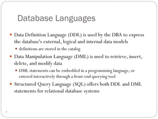 Database Languages
 Data Definition Language (DDL) is used by the DBA to express
the database's external, logical and internal data models
 definitions are stored in the catalog
 Data Manipulation Language (DML) is used to retrieve, insert,
delete, and modify data
 DML statements can be embedded in a programming language, or
entered interactively through a front-end querying tool
 Structured Query Language (SQL) offers both DDL and DML
statements for relational database systems
4
 