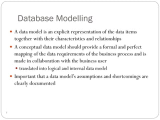 Database Modelling
 A data model is an explicit representation of the data items
together with their characteristics and relationships
 A conceptual data model should provide a formal and perfect
mapping of the data requirements of the business process and is
made in collaboration with the business user
 translated into logical and internal data model
 Important that a data model’s assumptions and shortcomings are
clearly documented
7
 