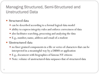 Managing Structured, Semi-Structured and
Unstructured Data
 Structured data
 can be described according to a formal logical data model
 ability to express integrity rules and enforce correctness of data
 also facilitates searching, processing and analyzing the data
 E.g., number, name, address and email of a student
 Unstructured data
 no finer grained components in a file or series of characters that can be
interpreted in a meaningful way by a DBMS or application
 E.g., document with biographies of famous NY citizens
 Note: volume of unstructured data surpasses that of structured data
8
 