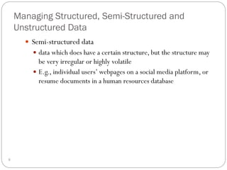 Managing Structured, Semi-Structured and
Unstructured Data
 Semi-structured data
 data which does have a certain structure, but the structure may
be very irregular or highly volatile
 E.g., individual users’ webpages on a social media platform, or
resume documents in a human resources database
9
 