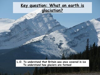 Key question: What on earth is
glaciation?
L.O. To understand that Britain was once covered in ice
To understand how glaciers are formed
 