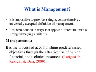 11
What is Management?
• It is impossible to provide a single, comprehensive ,
universally accepted definition of management.
• Has been defined in ways that appear different but with a
strong underlying similarity .
Management is:
It is the process of accomplishing predetermined
objectives through the effective use of human,
financial, and technical resources (Longest Jr.,
Rakich , & Darr, 2000).
 
