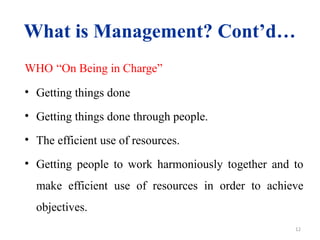 12
What is Management? Cont’d…
WHO “On Being in Charge”
• Getting things done
• Getting things done through people.
• The efficient use of resources.
• Getting people to work harmoniously together and to
make efficient use of resources in order to achieve
objectives.
 
