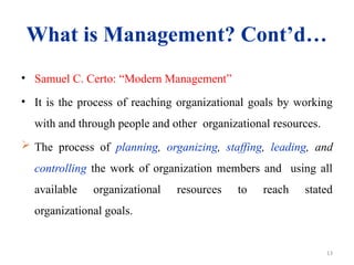 13
What is Management? Cont’d…
• Samuel C. Certo: “Modern Management”
• It is the process of reaching organizational goals by working
with and through people and other organizational resources.
 The process of planning, organizing, staffing, leading, and
controlling the work of organization members and using all
available organizational resources to reach stated
organizational goals.
 