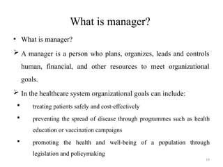14
What is manager?
• What is manager?
 A manager is a person who plans, organizes, leads and controls
human, financial, and other resources to meet organizational
goals.
 In the healthcare system organizational goals can include:
 treating patients safely and cost-effectively
 preventing the spread of disease through programmes such as health
education or vaccination campaigns
 promoting the health and well-being of a population through
legislation and policymaking
 