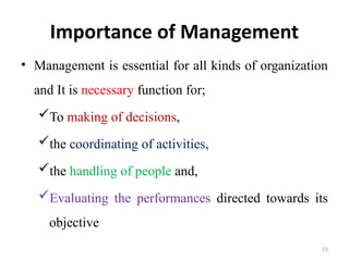 15
Importance of Management
• Management is essential for all kinds of organization
and It is necessary function for;
To making of decisions,
the coordinating of activities,
the handling of people and,
Evaluating the performances directed towards its
objective
 