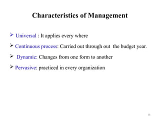 16
Characteristics of Management
 Universal : It applies every where
 Continuous process: Carried out through out the budget year.
 Dynamic: Changes from one form to another
 Pervasive: practiced in every organization
 