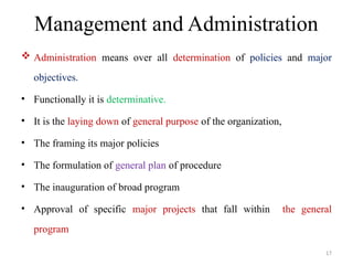 Management and Administration
 Administration means over all determination of policies and major
objectives.
• Functionally it is determinative.
• It is the laying down of general purpose of the organization,
• The framing its major policies
• The formulation of general plan of procedure
• The inauguration of broad program
• Approval of specific major projects that fall within the general
program
17
 