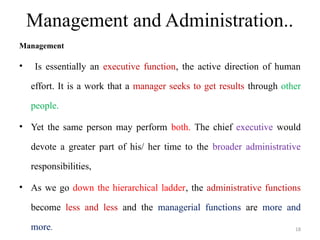 Management and Administration..
Management
• Is essentially an executive function, the active direction of human
effort. It is a work that a manager seeks to get results through other
people.
• Yet the same person may perform both. The chief executive would
devote a greater part of his/ her time to the broader administrative
responsibilities,
• As we go down the hierarchical ladder, the administrative functions
become less and less and the managerial functions are more and
more. 18
 