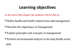 Learning objectives
At the end of the chapter the students will be able to:
Define health and health related terms and management
Describe the importance of management
Explain principles and concepts of management
Perform environmental analysis to develop health sector
plan
2
 