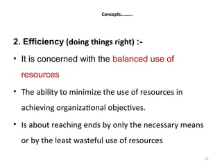 21
Concepts……….
2. Efficiency (doing things right) :-
• It is concerned with the balanced use of
resources
• The ability to minimize the use of resources in
achieving organizational objectives.
• Is about reaching ends by only the necessary means
or by the least wasteful use of resources
 