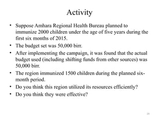 24
Activity
• Suppose Amhara Regional Health Bureau planned to
immunize 2000 children under the age of five years during the
first six months of 2015.
• The budget set was 50,000 birr.
• After implementing the campaign, it was found that the actual
budget used (including shifting funds from other sources) was
50,000 birr.
• The region immunized 1500 children during the planned six-
month period.
• Do you think this region utilized its resources efficiently?
• Do you think they were effective?
 