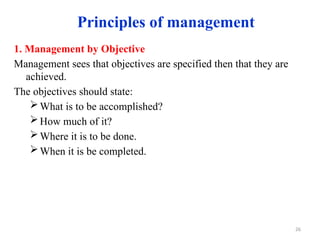 Principles of management
1. Management by Objective
Management sees that objectives are specified then that they are
achieved.
The objectives should state:
What is to be accomplished?
How much of it?
Where it is to be done.
When it is be completed.
26
 