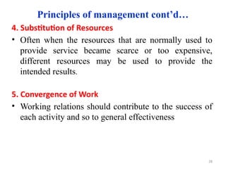 Principles of management cont’d…
4. Substitution of Resources
• Often when the resources that are normally used to
provide service became scarce or too expensive,
different resources may be used to provide the
intended results.
5. Convergence of Work
• Working relations should contribute to the success of
each activity and so to general effectiveness
28
 