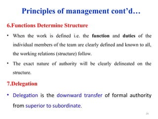 Principles of management cont’d…
6.Functions Determine Structure
• When the work is defined i.e. the function and duties of the
individual members of the team are clearly defined and known to all,
the working relations (structure) follow.
• The exact nature of authority will be clearly delineated on the
structure.
7.Delegation
• Delegation is the downward transfer of formal authority
from superior to subordinate.
29
 