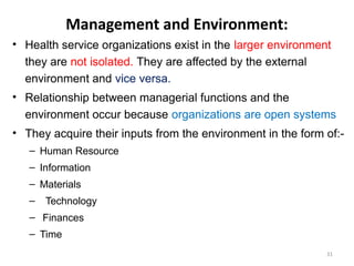 Management and Environment:
• Health service organizations exist in the larger environment
they are not isolated. They are affected by the external
environment and vice versa.
• Relationship between managerial functions and the
environment occur because organizations are open systems
• They acquire their inputs from the environment in the form of:-
– Human Resource
– Information
– Materials
– Technology
– Finances
– Time
31
 