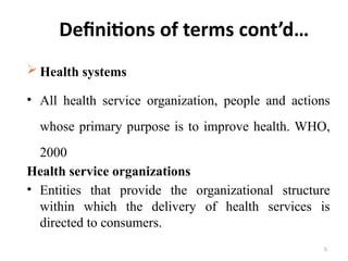 5
Definitions of terms cont’d…
 Health systems
• All health service organization, people and actions
whose primary purpose is to improve health. WHO,
2000
Health service organizations
• Entities that provide the organizational structure
within which the delivery of health services is
directed to consumers.
 