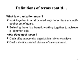6
Definitions of terms cont’d…
What is organization mean?
 work together in a structured way to achieve a specific
goal or set of goals.
 Believing there is a benefit working together to achieve
a common goal
What does goal mean ?
 Goals :The purpose that organization strives to achieve.
 Goal is the fundamental element of an organization.
 