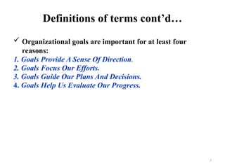 7
Definitions of terms cont’d…
 Organizational goals are important for at least four
reasons:
1. Goals Provide A Sense Of Direction.
2. Goals Focus Our Efforts.
3. Goals Guide Our Plans And Decisions.
4. Goals Help Us Evaluate Our Progress.
 