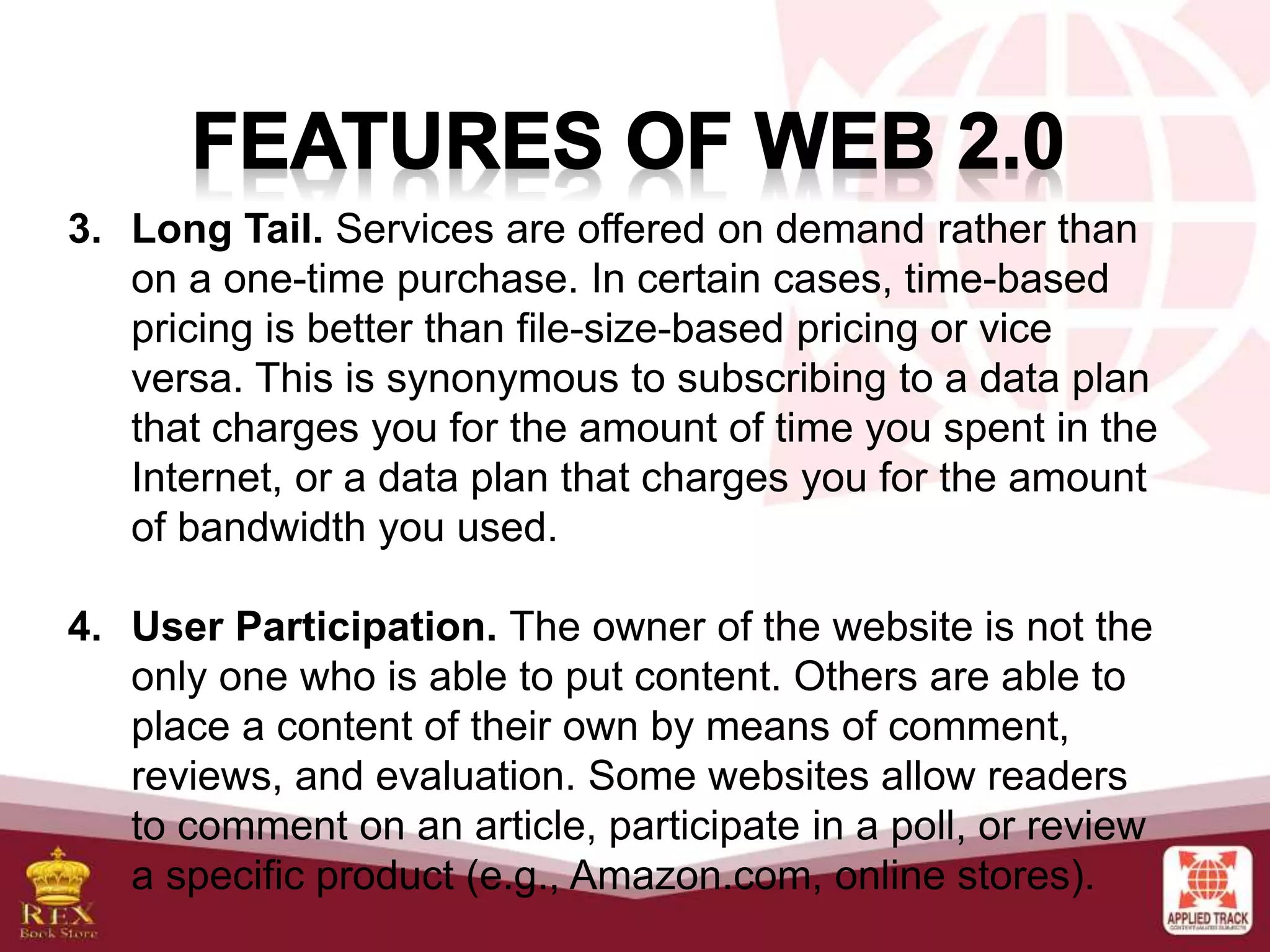 3. Long Tail. Services are offered on demand rather than
on a one-time purchase. In certain cases, time-based
pricing is better than file-size-based pricing or vice
versa. This is synonymous to subscribing to a data plan
that charges you for the amount of time you spent in the
Internet, or a data plan that charges you for the amount
of bandwidth you used.
4. User Participation. The owner of the website is not the
only one who is able to put content. Others are able to
place a content of their own by means of comment,
reviews, and evaluation. Some websites allow readers
to comment on an article, participate in a poll, or review
a specific product (e.g., Amazon.com, online stores).
 