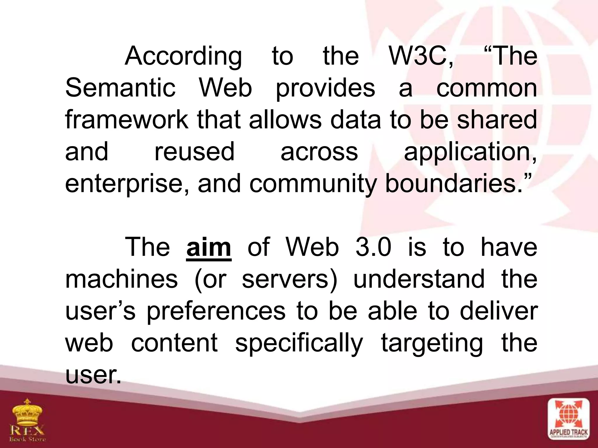 According to the W3C, “The
Semantic Web provides a common
framework that allows data to be shared
and reused across application,
enterprise, and community boundaries.”
The aim of Web 3.0 is to have
machines (or servers) understand the
user’s preferences to be able to deliver
web content specifically targeting the
user.
 