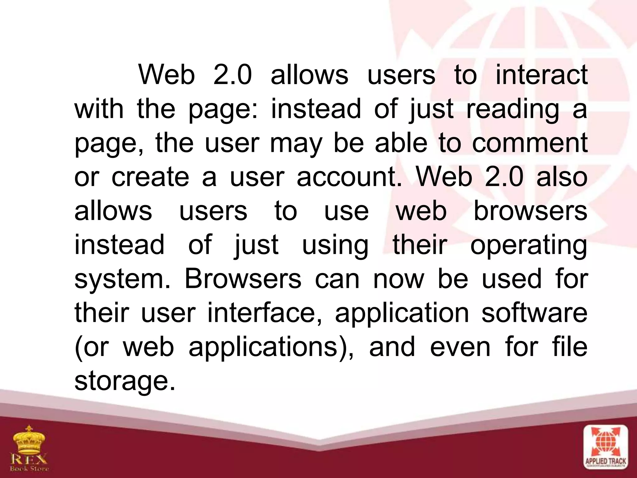 Web 2.0 allows users to interact
with the page: instead of just reading a
page, the user may be able to comment
or create a user account. Web 2.0 also
allows users to use web browsers
instead of just using their operating
system. Browsers can now be used for
their user interface, application software
(or web applications), and even for file
storage.
 