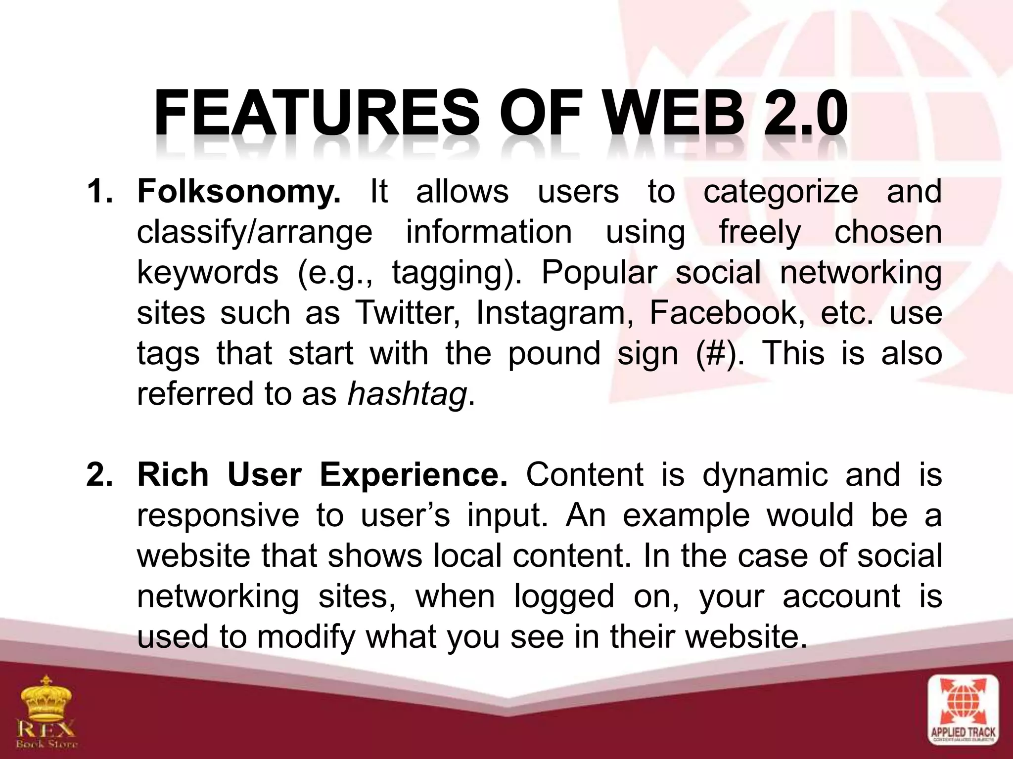 1. Folksonomy. It allows users to categorize and
classify/arrange information using freely chosen
keywords (e.g., tagging). Popular social networking
sites such as Twitter, Instagram, Facebook, etc. use
tags that start with the pound sign (#). This is also
referred to as hashtag.
2. Rich User Experience. Content is dynamic and is
responsive to user’s input. An example would be a
website that shows local content. In the case of social
networking sites, when logged on, your account is
used to modify what you see in their website.
 