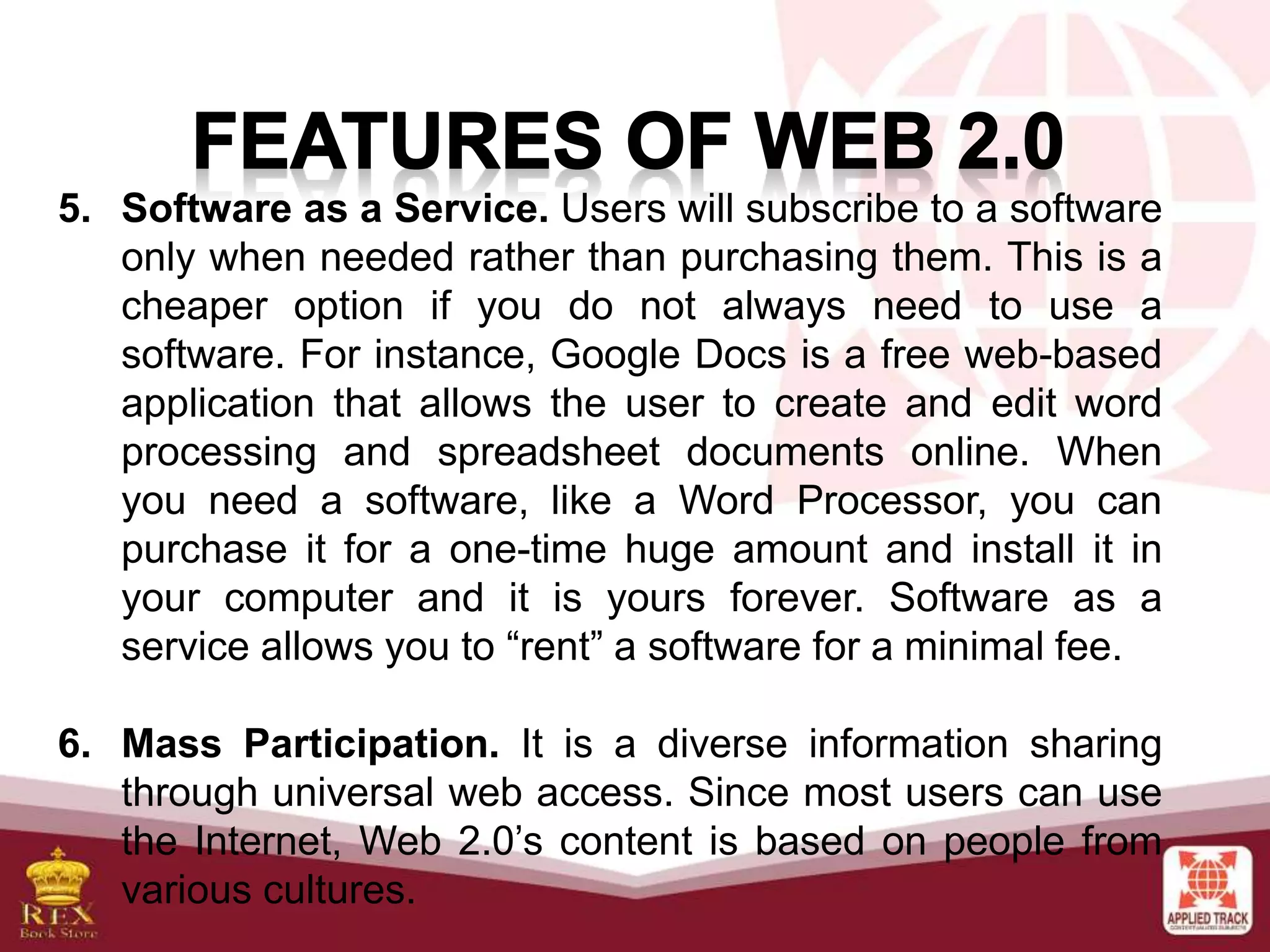 5. Software as a Service. Users will subscribe to a software
only when needed rather than purchasing them. This is a
cheaper option if you do not always need to use a
software. For instance, Google Docs is a free web-based
application that allows the user to create and edit word
processing and spreadsheet documents online. When
you need a software, like a Word Processor, you can
purchase it for a one-time huge amount and install it in
your computer and it is yours forever. Software as a
service allows you to “rent” a software for a minimal fee.
6. Mass Participation. It is a diverse information sharing
through universal web access. Since most users can use
the Internet, Web 2.0’s content is based on people from
various cultures.
 