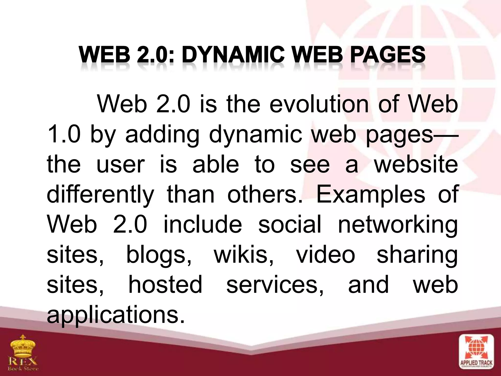 Web 2.0 is the evolution of Web
1.0 by adding dynamic web pages—
the user is able to see a website
differently than others. Examples of
Web 2.0 include social networking
sites, blogs, wikis, video sharing
sites, hosted services, and web
applications.
 
