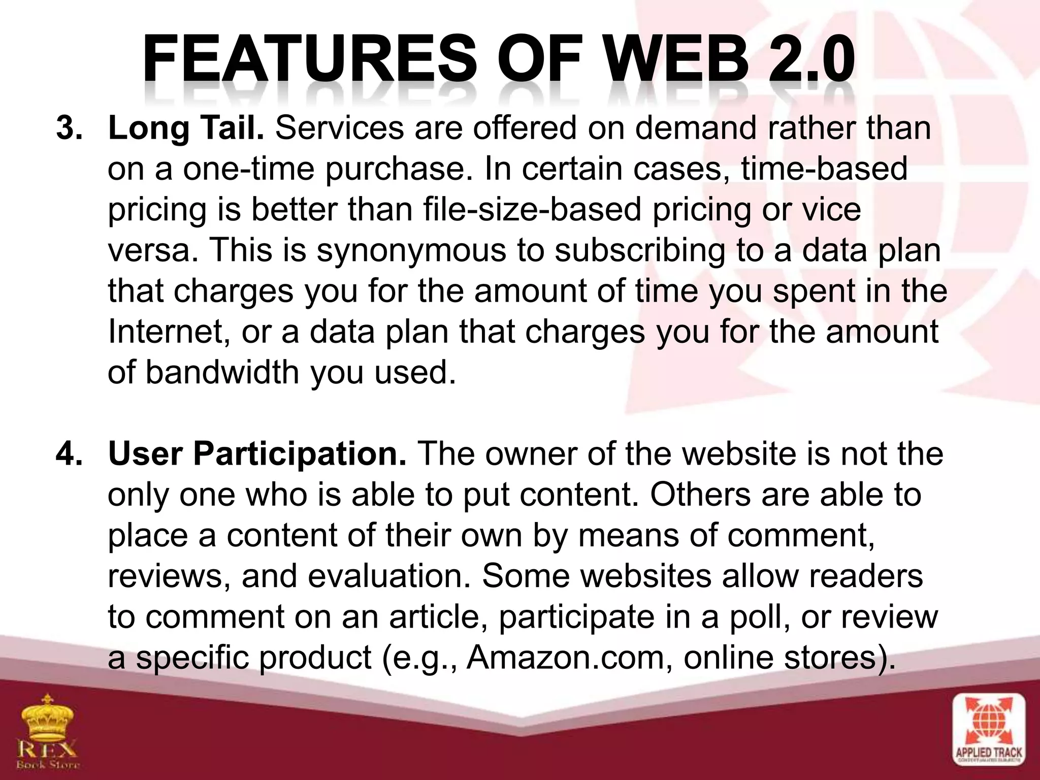 3. Long Tail. Services are offered on demand rather than
on a one-time purchase. In certain cases, time-based
pricing is better than file-size-based pricing or vice
versa. This is synonymous to subscribing to a data plan
that charges you for the amount of time you spent in the
Internet, or a data plan that charges you for the amount
of bandwidth you used.
4. User Participation. The owner of the website is not the
only one who is able to put content. Others are able to
place a content of their own by means of comment,
reviews, and evaluation. Some websites allow readers
to comment on an article, participate in a poll, or review
a specific product (e.g., Amazon.com, online stores).
 